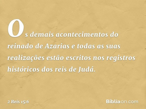 Os demais acontecimentos do reinado de Azarias e todas as suas realizações estão escritos nos registros históricos dos reis de Judá. -- 2 Reis 15:6