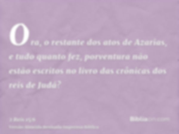 Ora, o restante dos atos de Azarias, e tudo quanto fez, porventura não estão escritos no livro das crônicas dos reis de Judá?