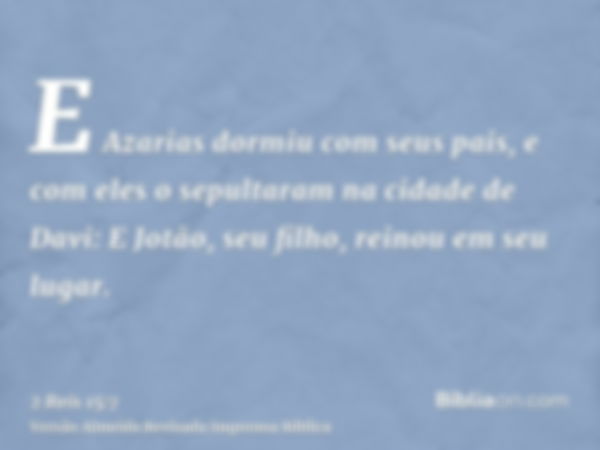 E Azarias dormiu com seus pais, e com eles o sepultaram na cidade de Davi: E Jotão, seu filho, reinou em seu lugar.