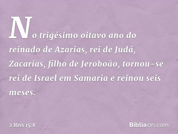 No trigésimo oitavo ano do reinado de Azarias, rei de Judá, Zacarias, filho de Jeroboão, tornou-se rei de Israel em Samaria e reinou seis meses. -- 2 Reis 15:8