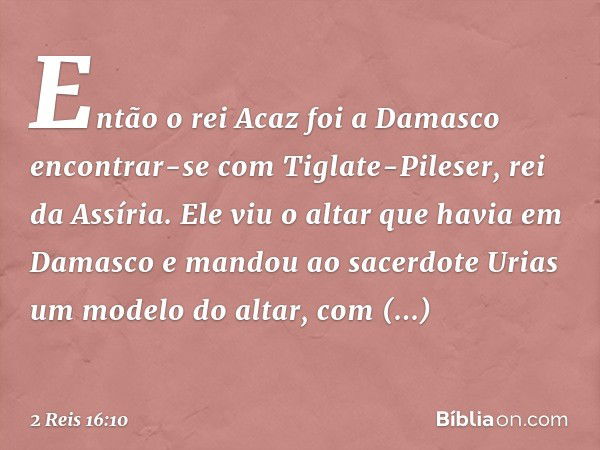 Então o rei Acaz foi a Damasco encontrar-se com Tiglate-Pileser, rei da Assíria. Ele viu o altar que havia em Damasco e mandou ao sacerdote Urias um modelo do a