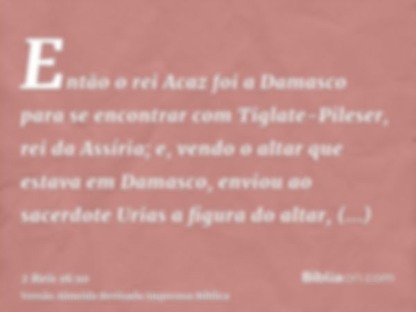 Então o rei Acaz foi a Damasco para se encontrar com Tiglate-Pileser, rei da Assíria; e, vendo o altar que estava em Damasco, enviou ao sacerdote Urias a figura