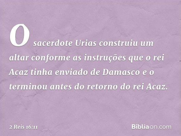 O sacerdote Urias construiu um altar conforme as instruções que o rei Acaz tinha enviado de Damasco e o terminou antes do retorno do rei Acaz. -- 2 Reis 16:11