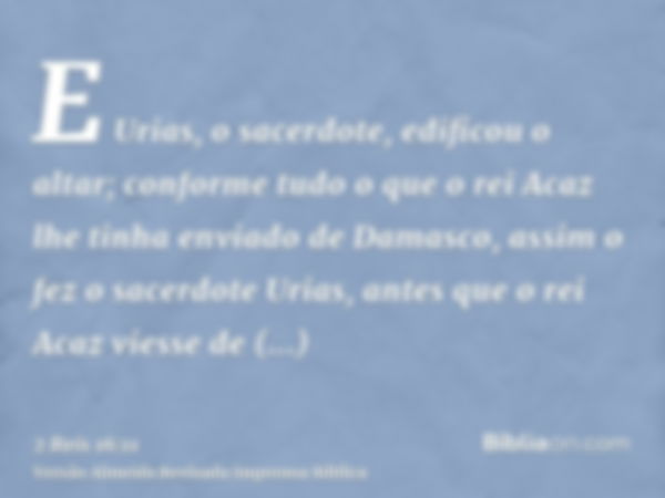 E Urias, o sacerdote, edificou o altar; conforme tudo o que o rei Acaz lhe tinha enviado de Damasco, assim o fez o sacerdote Urias, antes que o rei Acaz viesse 