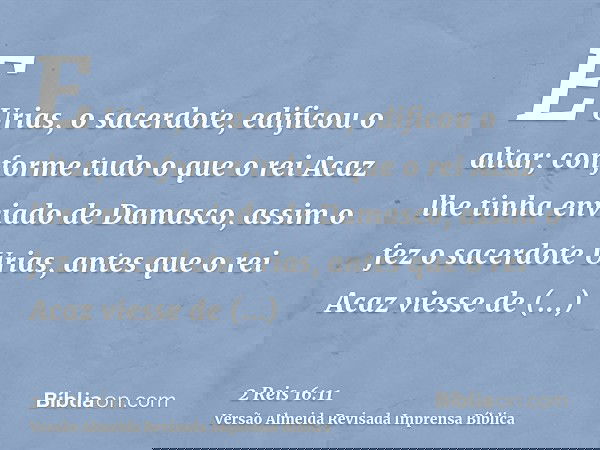 E Urias, o sacerdote, edificou o altar; conforme tudo o que o rei Acaz lhe tinha enviado de Damasco, assim o fez o sacerdote Urias, antes que o rei Acaz viesse