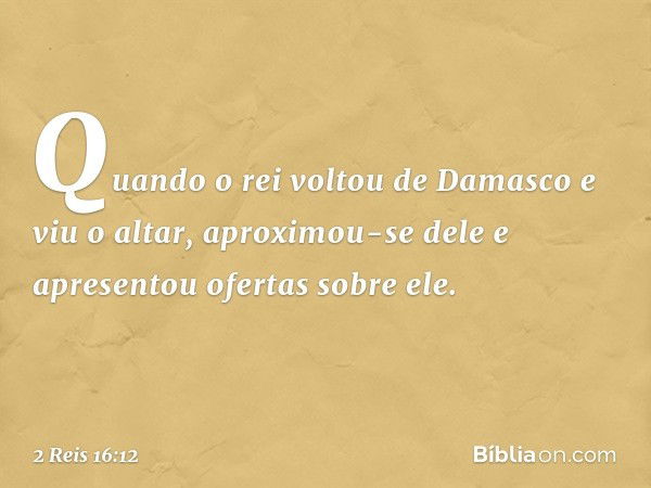 Quan­do o rei voltou de Damasco e viu o altar, aproximou-se dele e apresentou ofertas sobre ele. -- 2 Reis 16:12