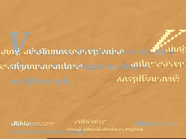 Vindo, pois, de Damasco o rei, viu o altar; e o rei se chegou ao altar e sacrificou nele.