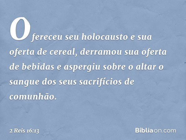 Ofereceu seu holocausto e sua oferta de cereal, derramou sua oferta de bebidas e aspergiu sobre o altar o sangue dos seus sacrifícios de comunhão. -- 2 Reis 16: