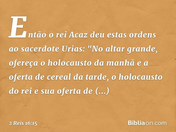 Então o rei Acaz deu estas ordens ao sacerdote Urias: "No altar grande, ofereça o holocausto da manhã e a oferta de cereal da tarde, o holocausto do rei e sua o