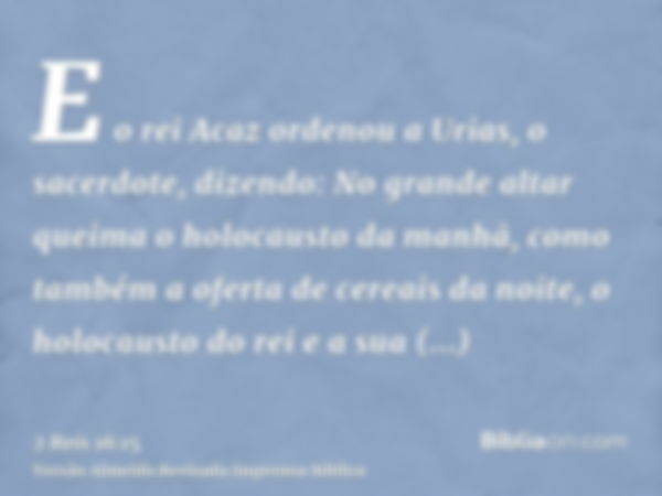 E o rei Acaz ordenou a Urias, o sacerdote, dizendo: No grande altar queima o holocausto da manhã, como também a oferta de cereais da noite, o holocausto do rei 