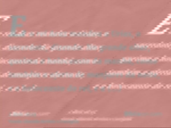E o rei Acaz mandou a Urias, o sacerdote, dizendo: No grande altar, queima o holocausto da manhã, como também a oferta de manjares da noite, e o holocausto do r