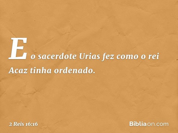 E o sacerdote Urias fez como o rei Acaz tinha ordenado. -- 2 Reis 16:16