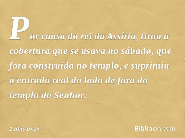 Por causa do rei da Assíria, tirou a cobertura que se usava no sábado, que fora construída no templo, e suprimiu a entrada real do lado de fora do templo do Sen