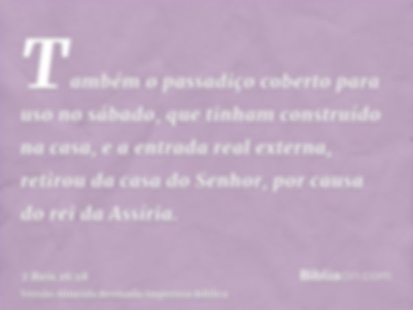 Também o passadiço coberto para uso no sábado, que tinham construído na casa, e a entrada real externa, retirou da casa do Senhor, por causa do rei da Assíria.