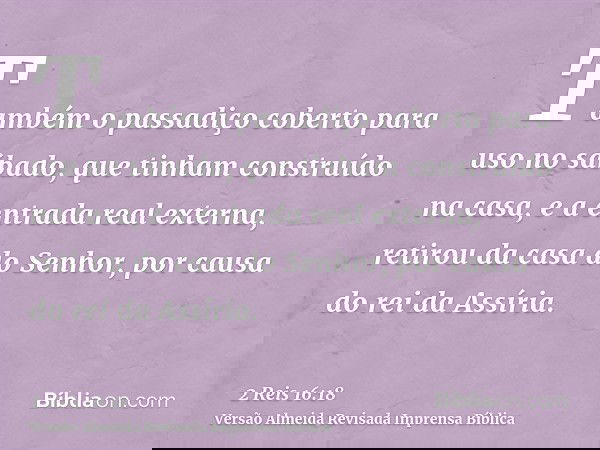 Também o passadiço coberto para uso no sábado, que tinham construído na casa, e a entrada real externa, retirou da casa do Senhor, por causa do rei da Assíria.