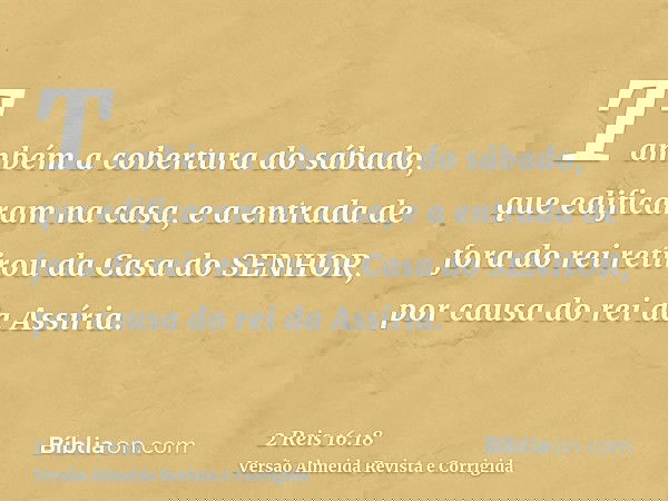 Também a cobertura do sábado, que edificaram na casa, e a entrada de fora do rei retirou da Casa do SENHOR, por causa do rei da Assíria.