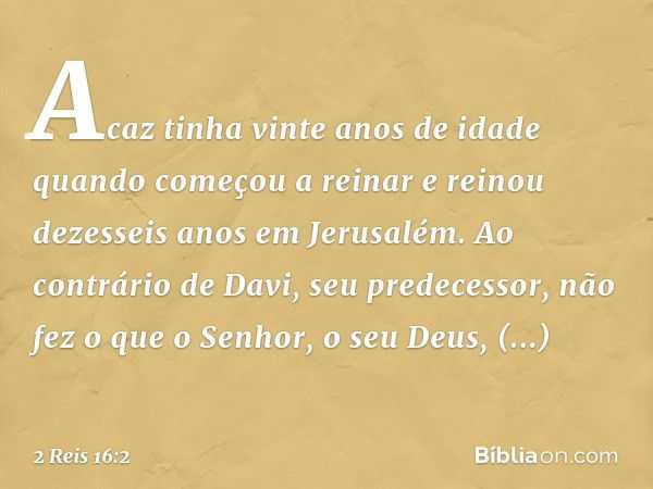 Acaz tinha vinte anos de idade quando começou a reinar e reinou dezesseis anos em Jerusalém. Ao contrário de Davi, seu predecessor, não fez o que o Senhor, o se