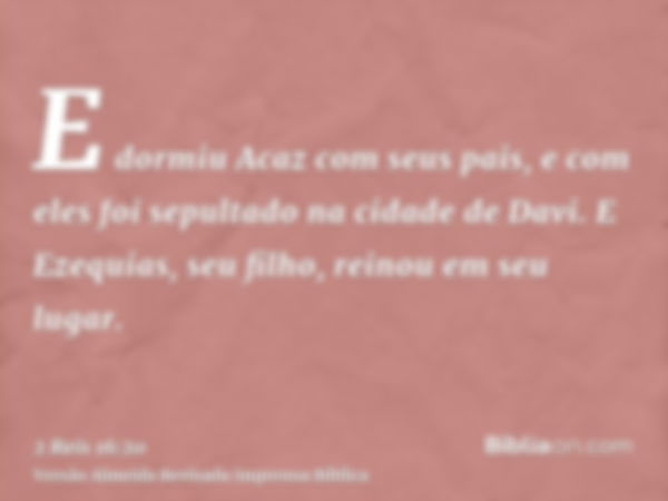 E dormiu Acaz com seus pais, e com eles foi sepultado na cidade de Davi. E Ezequias, seu filho, reinou em seu lugar.