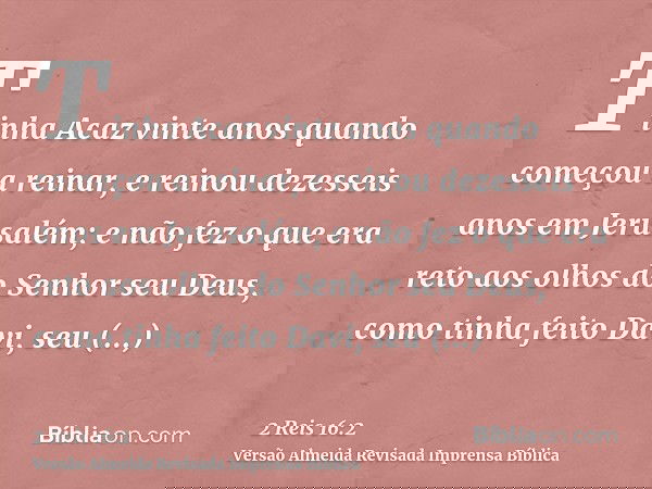 Tinha Acaz vinte anos quando começou a reinar, e reinou dezesseis anos em Jerusalém; e não fez o que era reto aos olhos do Senhor seu Deus, como tinha feito Dav