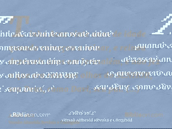 Tinha Acaz vinte anos de idade quando começou a reinar, e reinou dezesseis anos em Jerusalém, e não fez o que era reto aos olhos do SENHOR, seu Deus, como Davi,