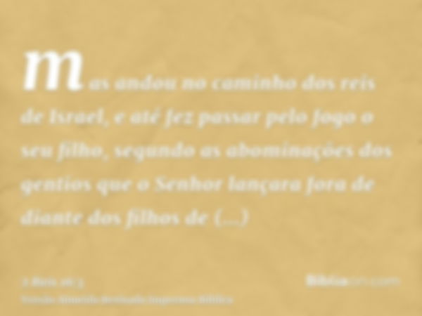 mas andou no caminho dos reis de Israel, e até fez passar pelo fogo o seu filho, segundo as abominações dos gentios que o Senhor lançara fora de diante dos filh