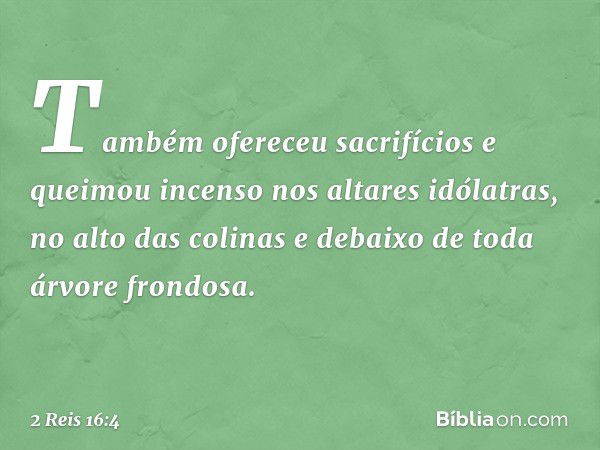 Também ofereceu sacrifícios e queimou incenso nos altares idólatras, no alto das colinas e debaixo de toda árvore frondosa. -- 2 Reis 16:4