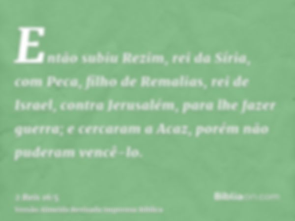 Então subiu Rezim, rei da Síria, com Peca, filho de Remalias, rei de Israel, contra Jerusalém, para lhe fazer guerra; e cercaram a Acaz, porém não puderam vencê