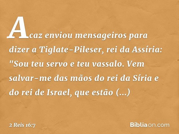 Acaz enviou mensageiros para dizer a Tiglate-Pileser, rei da Assíria: "Sou teu servo e teu vassalo. Vem salvar-me das mãos do rei da Síria e do rei de Israel, q