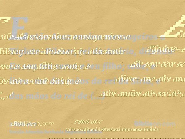 Então Acaz enviou mensageiros a Tiglate-Pileser, rei da Assíria, dizendo: Eu sou teu servo e teu filho; sobe, e livra-me das mãos do rei da Síria, e das mãos do