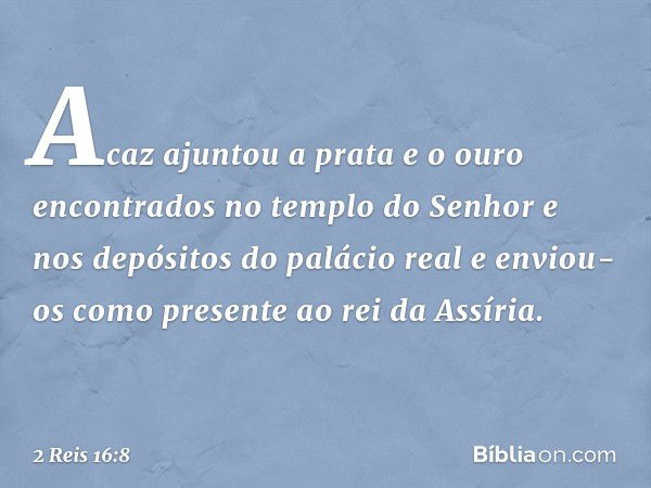 Acaz ajuntou a prata e o ouro encontrados no templo do Senhor e nos depósitos do palácio real e enviou-os como presente ao rei da Assíria. -- 2 Reis 16:8