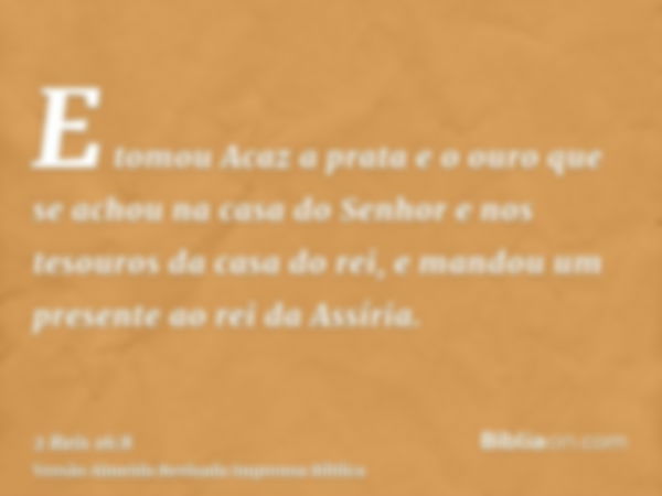 E tomou Acaz a prata e o ouro que se achou na casa do Senhor e nos tesouros da casa do rei, e mandou um presente ao rei da Assíria.