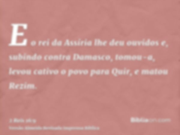 E o rei da Assíria lhe deu ouvidos e, subindo contra Damasco, tomou-a, levou cativo o povo para Quir, e matou Rezim.