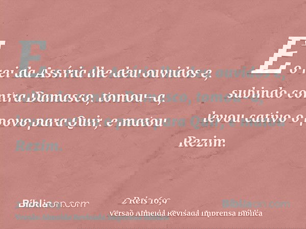 E o rei da Assíria lhe deu ouvidos e, subindo contra Damasco, tomou-a, levou cativo o povo para Quir, e matou Rezim.