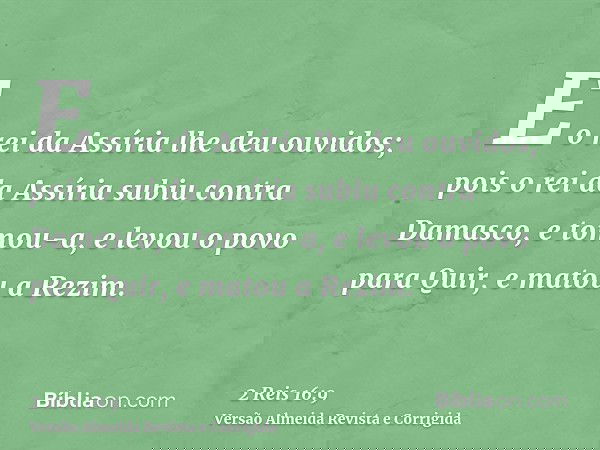 E o rei da Assíria lhe deu ouvidos; pois o rei da Assíria subiu contra Damasco, e tomou-a, e levou o povo para Quir, e matou a Rezim.