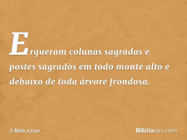 Ergueram colunas sagradas e postes sagrados em todo monte alto e debaixo de toda árvore frondosa. -- 2 Reis 17:10