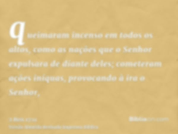 queimaram incenso em todos os altos, como as nações que o Senhor expulsara de diante deles; cometeram ações iníquas, provocando à ira o Senhor,