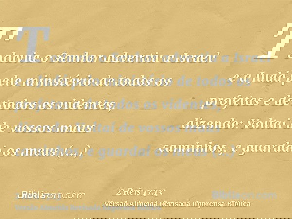 Todavia o Senhor advertiu a Israel e a Judá pelo ministério de todos os profetas e de todos os videntes, dizendo: Voltai de vossos maus caminhos, e guardai os m