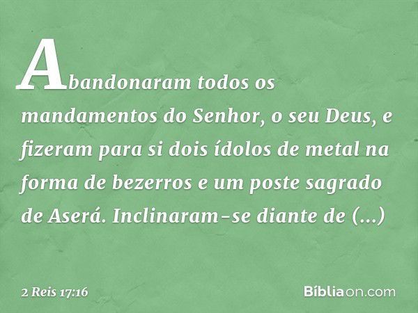 Abandonaram todos os mandamentos do Senhor, o seu Deus, e fizeram para si dois ídolos de metal na forma de bezerros e um poste sagrado de Aserá. Inclinaram-se d