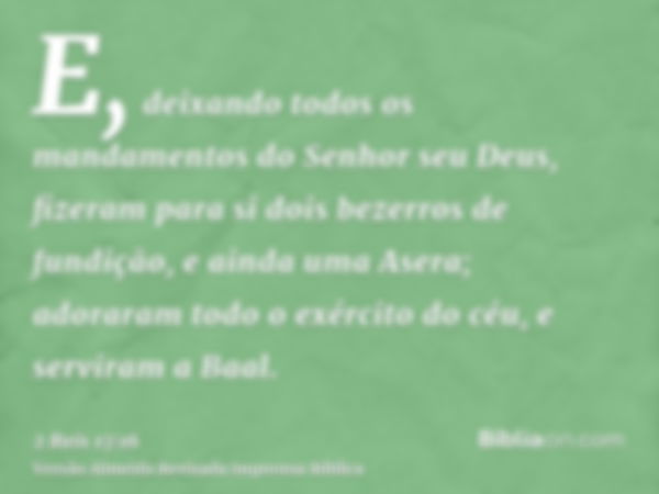 E, deixando todos os mandamentos do Senhor seu Deus, fizeram para si dois bezerros de fundição, e ainda uma Asera; adoraram todo o exército do céu, e serviram a