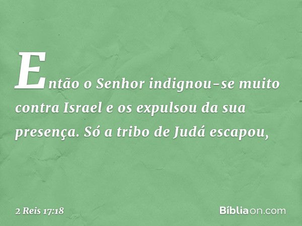 Então o Senhor indignou-se muito contra Israel e os expulsou da sua presença. Só a tribo de Judá escapou, -- 2 Reis 17:18