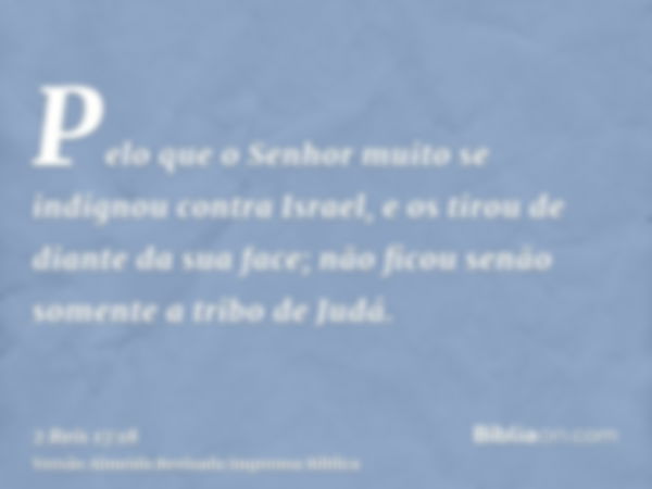 Pelo que o Senhor muito se indignou contra Israel, e os tirou de diante da sua face; não ficou senão somente a tribo de Judá.