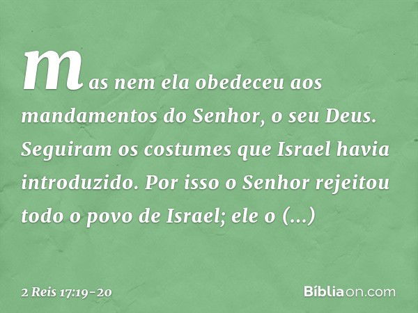 mas nem ela obedeceu aos mandamentos do Senhor, o seu Deus. Seguiram os costumes que Israel havia introduzido. Por isso o Senhor rejeitou todo o povo de Israel;