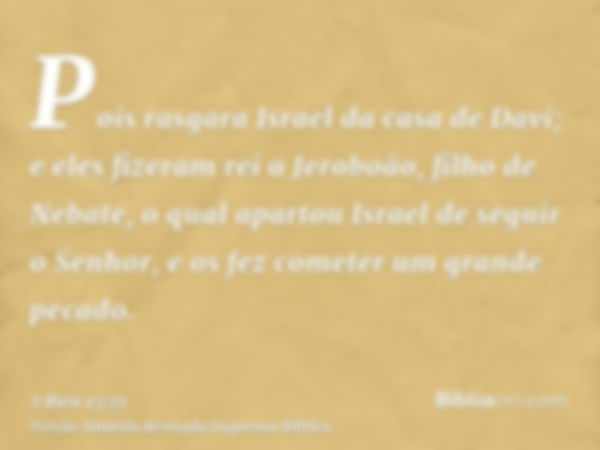 Pois rasgara Israel da casa de Davi; e eles fizeram rei a Jeroboão, filho de Nebate, o qual apartou Israel de seguir o Senhor, e os fez cometer um grande pecado