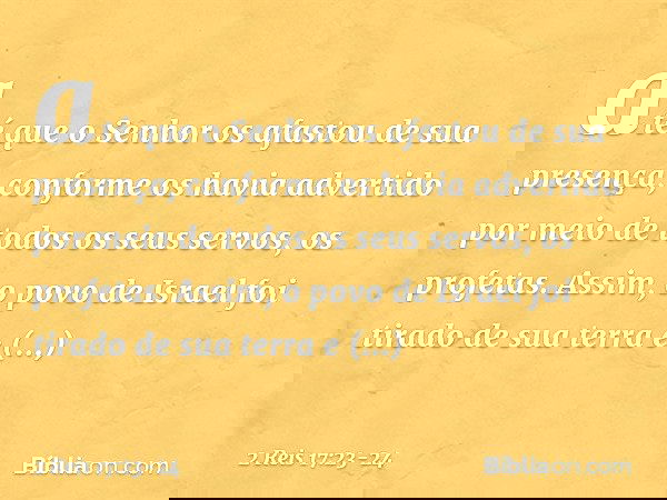 até que o Senhor os afastou de sua presença, conforme os havia advertido por meio de todos os seus servos, os profetas. Assim, o povo de Israel foi tirado de su