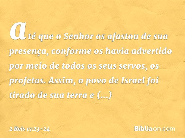 até que o Senhor os afastou de sua presença, conforme os havia advertido por meio de todos os seus servos, os profetas. Assim, o povo de Israel foi tirado de su