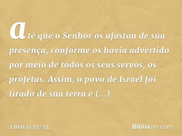 até que o Senhor os afastou de sua presença, conforme os havia advertido por meio de todos os seus servos, os profetas. Assim, o povo de Israel foi tirado de su