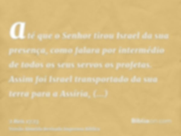 até que o Senhor tirou Israel da sua presença, como falara por intermédio de todos os seus servos os profetas. Assim foi Israel transportado da sua terra para a