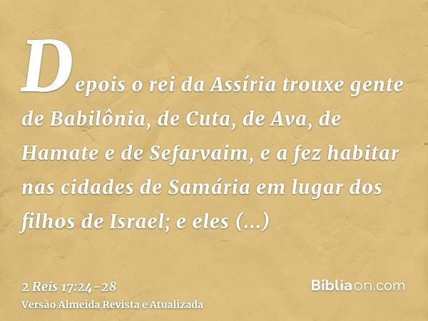 Depois o rei da Assíria trouxe gente de Babilônia, de Cuta, de Ava, de Hamate e de Sefarvaim, e a fez habitar nas cidades de Samária em lugar dos filhos de Isra