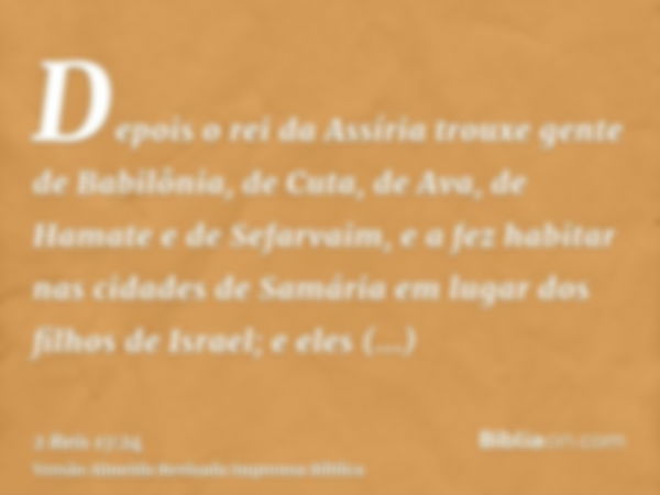 Depois o rei da Assíria trouxe gente de Babilônia, de Cuta, de Ava, de Hamate e de Sefarvaim, e a fez habitar nas cidades de Samária em lugar dos filhos de Isra