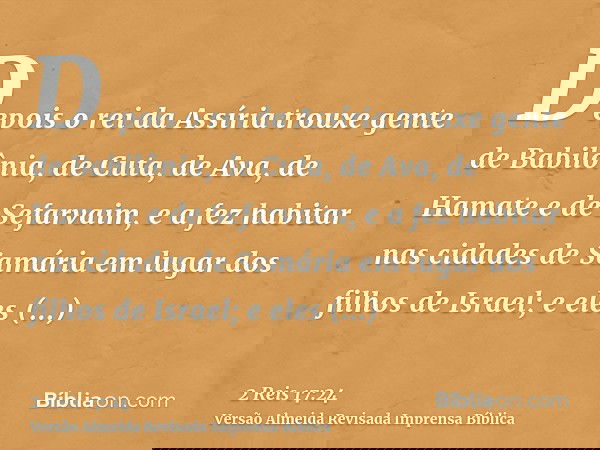 Depois o rei da Assíria trouxe gente de Babilônia, de Cuta, de Ava, de Hamate e de Sefarvaim, e a fez habitar nas cidades de Samária em lugar dos filhos de Isra